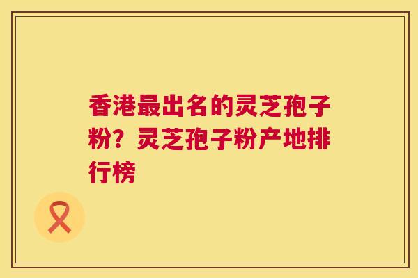 香港最出名的灵芝孢子粉?灵芝孢子粉产地排行榜 第1张 香港最出名的灵芝孢子粉?灵芝孢子粉产地排行榜 第1张