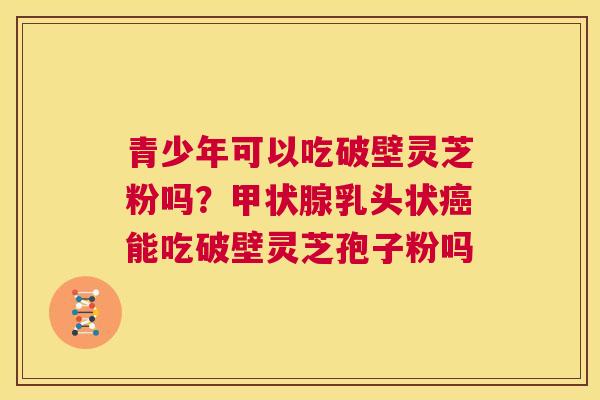 青少年可以吃破壁灵芝粉吗?甲状腺乳头状癌能吃破壁灵芝孢子粉吗 第1张 青少年可以吃破壁灵芝粉吗?甲状腺乳头状癌能吃破壁灵芝孢子粉吗 第1张