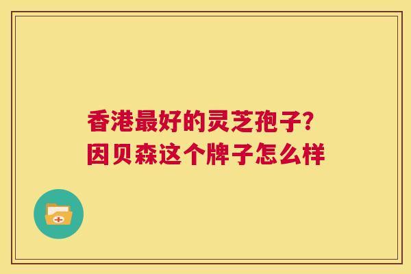 香港最好的灵芝孢子?因贝森这个牌子怎么样 第1张 香港最好的灵芝孢子?因贝森这个牌子怎么样 第1张