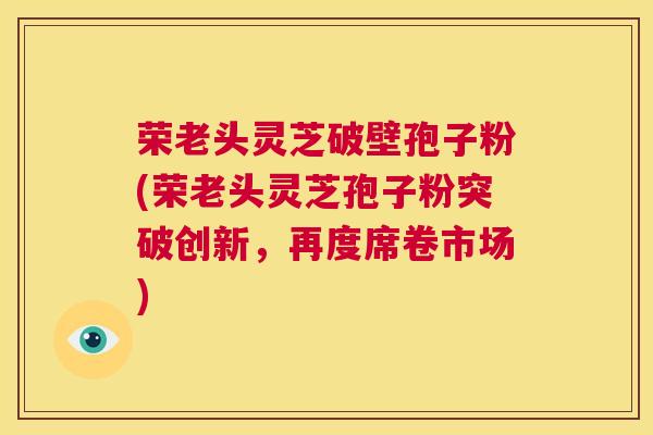 荣老头灵芝破壁孢子粉(荣老头灵芝孢子粉突破创新,再度席卷市场) 第1张 荣老头灵芝破壁孢子粉(荣老头灵芝孢子粉突破创新,再度席卷市场) 第1张