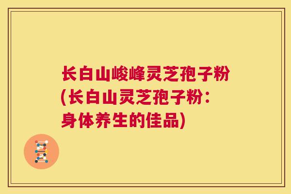 长白山峻峰灵芝孢子粉(长白山灵芝孢子粉:身体养生的佳品) 第1张 长白山峻峰灵芝孢子粉(长白山灵芝孢子粉:身体养生的佳品) 第1张