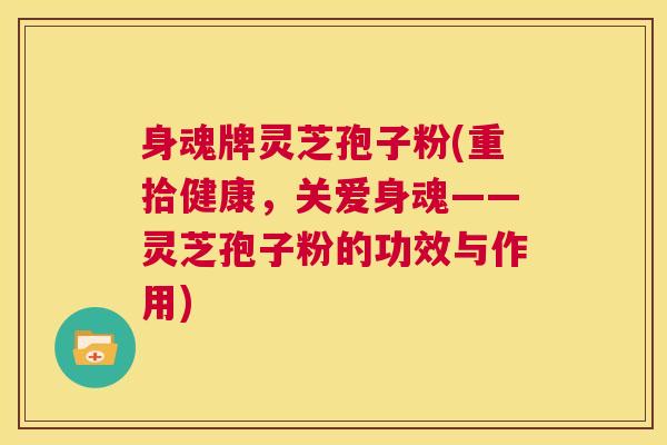 身魂牌灵芝孢子粉(重拾健康，关爱身魂——灵芝孢子粉的功效与作用)  第1张