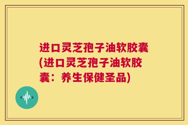 进口灵芝孢子油软胶囊(进口灵芝孢子油软胶囊:养生保健圣品) 第1张 进口灵芝孢子油软胶囊(进口灵芝孢子油软胶囊:养生保健圣品) 第1张