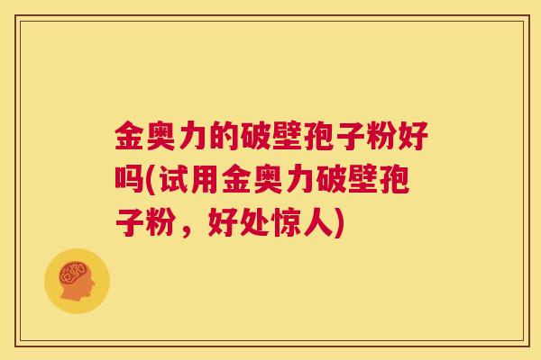 金奥力的破壁孢子粉好吗(试用金奥力破壁孢子粉,好处惊人) 第1张 金奥力的破壁孢子粉好吗(试用金奥力破壁孢子粉,好处惊人) 第1张