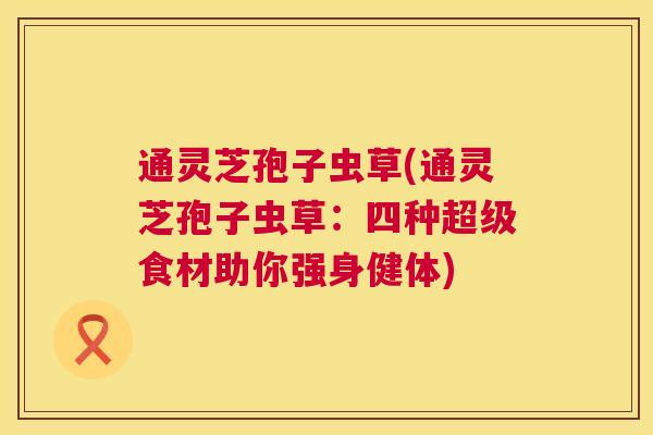 通灵芝孢子虫草(通灵芝孢子虫草:四种超级食材助你强身健体) 第1张 通灵芝孢子虫草(通灵芝孢子虫草:四种超级食材助你强身健体) 第1张