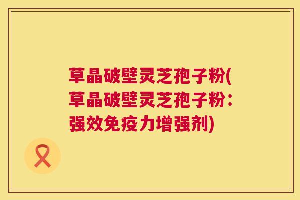 草晶破壁灵芝孢子粉(草晶破壁灵芝孢子粉:强效免疫力增强剂) 第1张 草晶破壁灵芝孢子粉(草晶破壁灵芝孢子粉:强效免疫力增强剂) 第1张