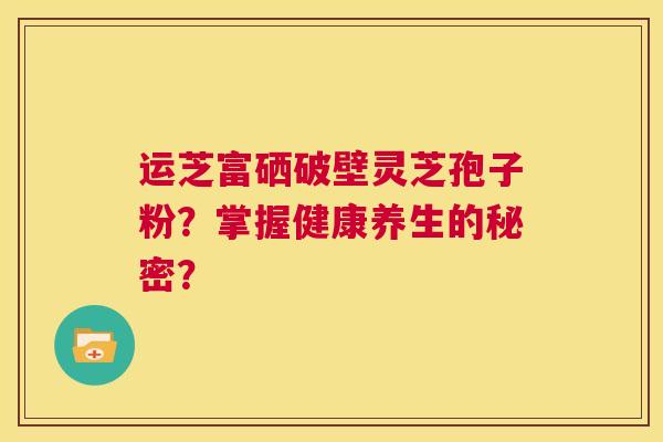 运芝富硒破壁灵芝孢子粉?掌握健康养生的秘密? 第1张 运芝富硒破壁灵芝孢子粉?掌握健康养生的秘密? 第1张