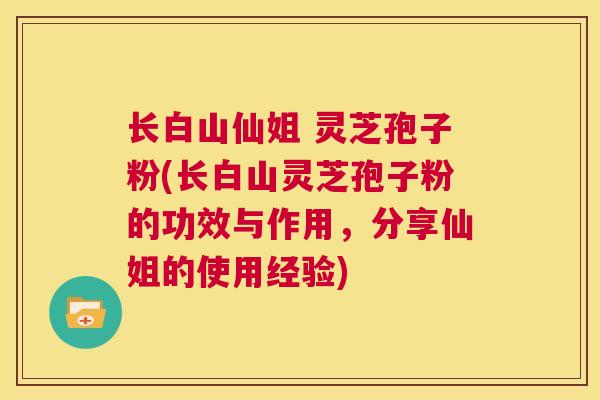 长白山仙姐 灵芝孢子粉(长白山灵芝孢子粉的功效与作用,分享仙姐的使用经验) 第1张 长白山仙姐 灵芝孢子粉(长白山灵芝孢子粉的功效与作用,分享仙姐的使用经验) 第1张