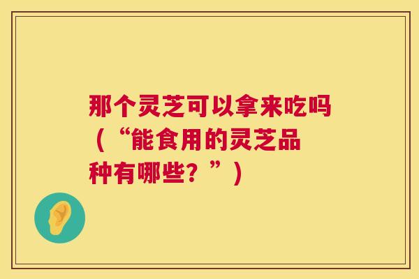 那个灵芝可以拿来吃吗 (“能食用的灵芝品种有哪些？”)  第1张
