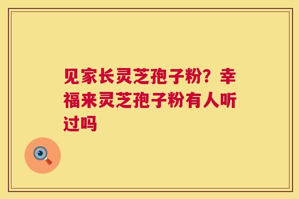 见家长灵芝孢子粉？幸福来灵芝孢子粉有人听过吗  第1张