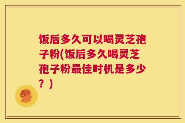 饭后多久可以喝灵芝孢子粉(饭后多久喝灵芝孢子粉最佳时机是多少？)  第1张