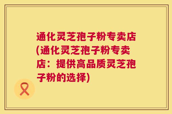 通化灵芝孢子粉专卖店(通化灵芝孢子粉专卖店:提供高品质灵芝孢子粉的选择) 第1张 通化灵芝孢子粉专卖店(通化灵芝孢子粉专卖店:提供高品质灵芝孢子粉的选择) 第1张