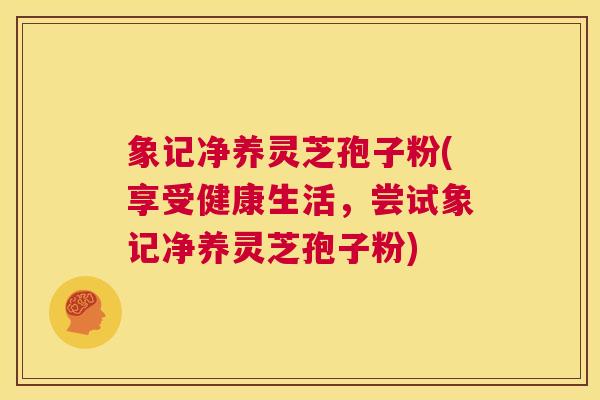 象记净养灵芝孢子粉(享受健康生活，尝试象记净养灵芝孢子粉)  第1张