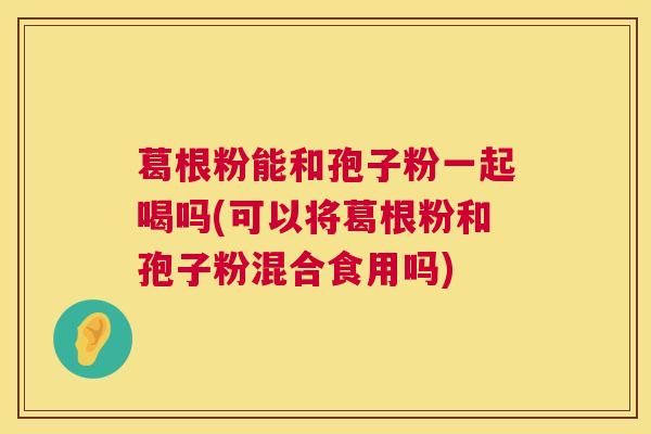 葛根粉能和孢子粉一起喝吗(可以将葛根粉和孢子粉混合食用吗) 第1张 葛根粉能和孢子粉一起喝吗(可以将葛根粉和孢子粉混合食用吗) 第1张