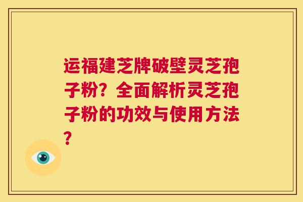 运福建芝牌破壁灵芝孢子粉?全面解析灵芝孢子粉的功效与使用方法? 第1张 运福建芝牌破壁灵芝孢子粉?全面解析灵芝孢子粉的功效与使用方法? 第1张