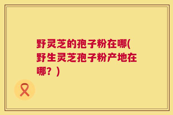 野灵芝的孢子粉在哪(野生灵芝孢子粉产地在哪?) 第1张 野灵芝的孢子粉在哪(野生灵芝孢子粉产地在哪?) 第1张