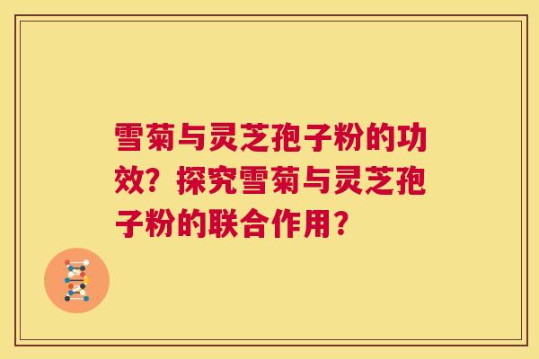 雪菊与灵芝孢子粉的功效？探究雪菊与灵芝孢子粉的联合作用？  第1张