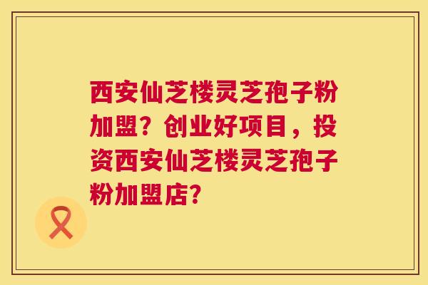 西安仙芝楼灵芝孢子粉加盟?创业好项目,投资西安仙芝楼灵芝孢子粉加盟店? 第1张 西安仙芝楼灵芝孢子粉加盟?创业好项目,投资西安仙芝楼灵芝孢子粉加盟店? 第1张