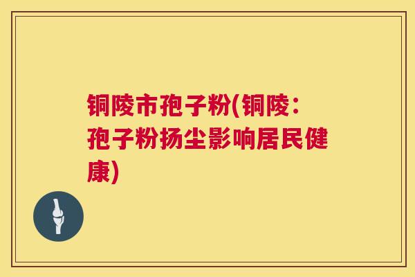 铜陵市孢子粉(铜陵:孢子粉扬尘影响居民健康) 第1张 铜陵市孢子粉(铜陵:孢子粉扬尘影响居民健康) 第1张