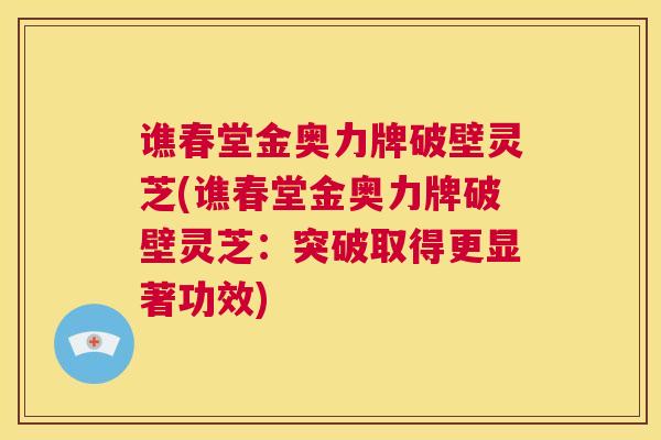 谯春堂金奥力牌破壁灵芝(谯春堂金奥力牌破壁灵芝：突破取得更显著功效)  第1张