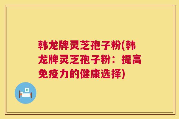 韩龙牌灵芝孢子粉(韩龙牌灵芝孢子粉:提高免疫力的健康选择) 第1张 韩龙牌灵芝孢子粉(韩龙牌灵芝孢子粉:提高免疫力的健康选择) 第1张
