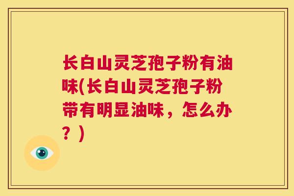 长白山灵芝孢子粉有油味(长白山灵芝孢子粉带有明显油味，怎么办？)  第1张