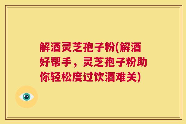 解酒灵芝孢子粉(解酒好帮手，灵芝孢子粉助你轻松度过饮酒难关)  第1张