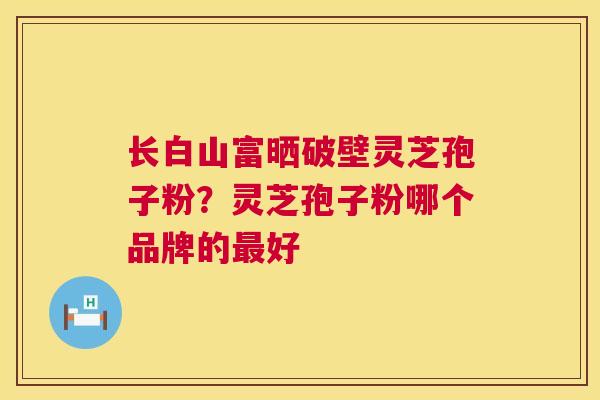 长白山富晒破壁灵芝孢子粉?灵芝孢子粉哪个品牌的最好 第1张 长白山富晒破壁灵芝孢子粉?灵芝孢子粉哪个品牌的最好 第1张