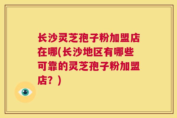 长沙灵芝孢子粉加盟店在哪(长沙地区有哪些可靠的灵芝孢子粉加盟店?) 第1张 长沙灵芝孢子粉加盟店在哪(长沙地区有哪些可靠的灵芝孢子粉加盟店?) 第1张
