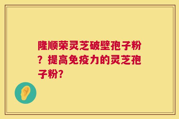 隆顺荣灵芝破壁孢子粉？提高免疫力的灵芝孢子粉？  第1张