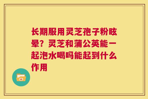 长期服用灵芝孢子粉眩晕?灵芝和蒲公英能一起泡水喝吗能起到什么作用 第1张 长期服用灵芝孢子粉眩晕?灵芝和蒲公英能一起泡水喝吗能起到什么作用 第1张