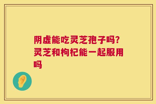 阴虚能吃灵芝孢子吗?灵芝和枸杞能一起服用吗 第1张 阴虚能吃灵芝孢子吗?灵芝和枸杞能一起服用吗 第1张