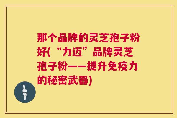 那个品牌的灵芝孢子粉好(“力迈”品牌灵芝孢子粉——提升免疫力的秘密武器)  第1张