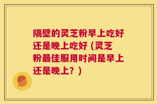 隔壁的灵芝粉早上吃好还是晚上吃好 (灵芝粉最佳服用时间是早上还是晚上？)  第1张