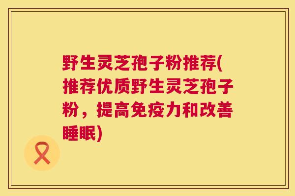 野生灵芝孢子粉推荐(推荐优质野生灵芝孢子粉,提高免疫力和改善睡眠) 第1张 野生灵芝孢子粉推荐(推荐优质野生灵芝孢子粉,提高免疫力和改善睡眠) 第1张