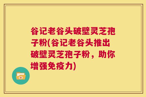 谷记老谷头破壁灵芝孢子粉(谷记老谷头推出破壁灵芝孢子粉,助你增强免疫力) 第1张 谷记老谷头破壁灵芝孢子粉(谷记老谷头推出破壁灵芝孢子粉,助你增强免疫力) 第1张