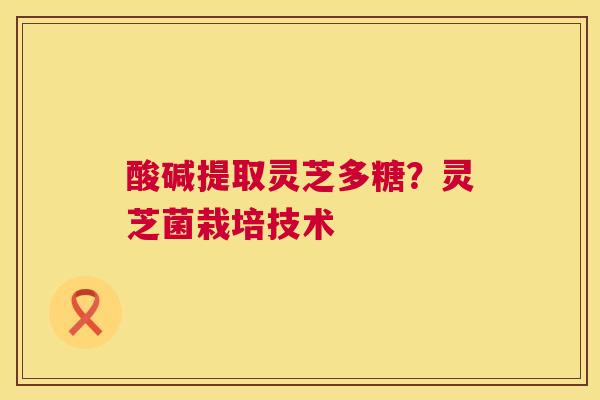 酸碱提取灵芝多糖?灵芝菌栽培技术 第1张 酸碱提取灵芝多糖?灵芝菌栽培技术 第1张