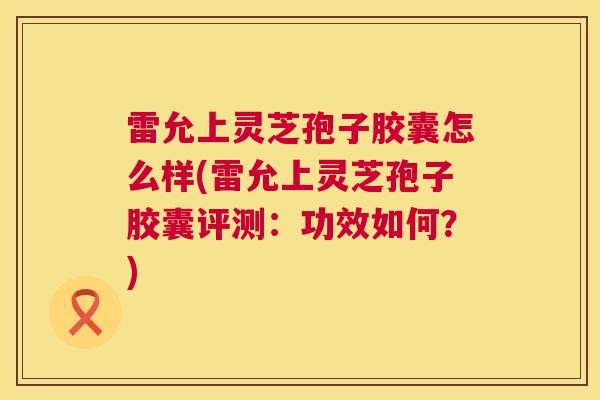 雷允上灵芝孢子胶囊怎么样(雷允上灵芝孢子胶囊评测:功效如何?) 第1张 雷允上灵芝孢子胶囊怎么样(雷允上灵芝孢子胶囊评测:功效如何?) 第1张