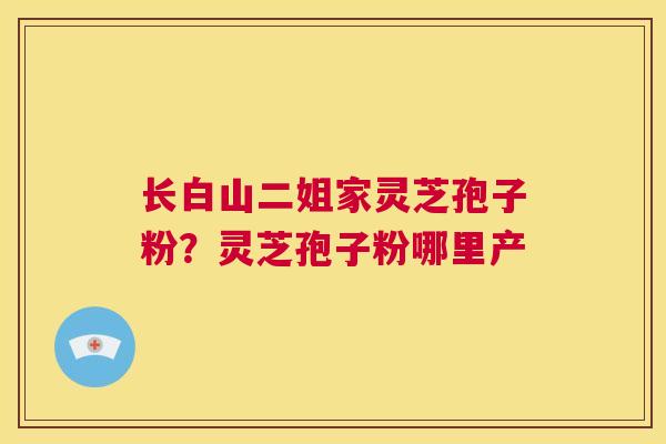 长白山二姐家灵芝孢子粉?灵芝孢子粉哪里产 第1张 长白山二姐家灵芝孢子粉?灵芝孢子粉哪里产 第1张