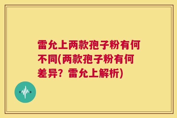 雷允上两款孢子粉有何不同(两款孢子粉有何差异?雷允上解析) 第1张 雷允上两款孢子粉有何不同(两款孢子粉有何差异?雷允上解析) 第1张