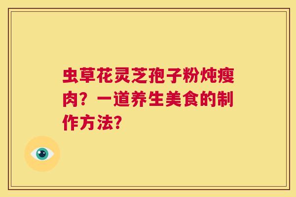 虫草花灵芝孢子粉炖瘦肉?一道养生美食的制作方法? 第1张 虫草花灵芝孢子粉炖瘦肉?一道养生美食的制作方法? 第1张