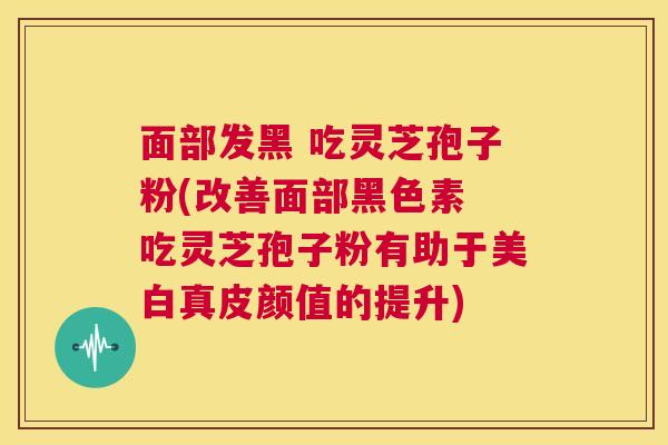 面部发黑 吃灵芝孢子粉(改善面部黑色素 吃灵芝孢子粉有助于美白真皮颜值的提升)  第1张
