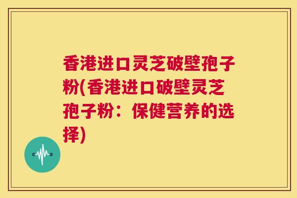 香港进口灵芝破壁孢子粉(香港进口破壁灵芝孢子粉:保健营养的选择) 第1张 香港进口灵芝破壁孢子粉(香港进口破壁灵芝孢子粉:保健营养的选择) 第1张