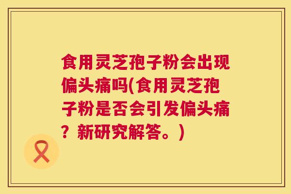 食用灵芝孢子粉会出现偏头痛吗(食用灵芝孢子粉是否会引发偏头痛?新研究解答。) 第1张 食用灵芝孢子粉会出现偏头痛吗(食用灵芝孢子粉是否会引发偏头痛?新研究解答。) 第1张