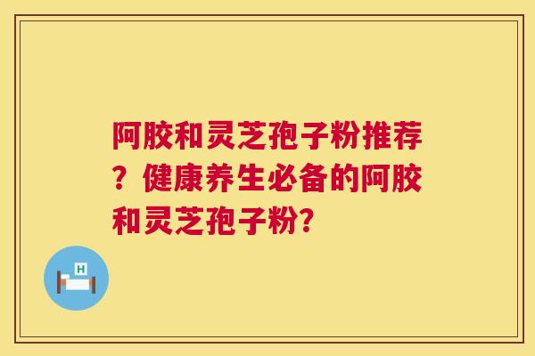 阿胶和灵芝孢子粉推荐?健康养生必备的阿胶和灵芝孢子粉? 第1张 阿胶和灵芝孢子粉推荐?健康养生必备的阿胶和灵芝孢子粉? 第1张