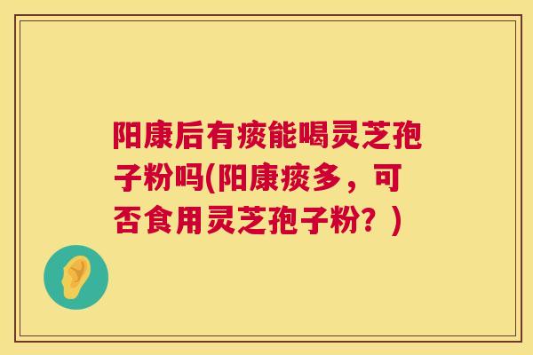 阳康后有痰能喝灵芝孢子粉吗(阳康痰多，可否食用灵芝孢子粉？)  第1张