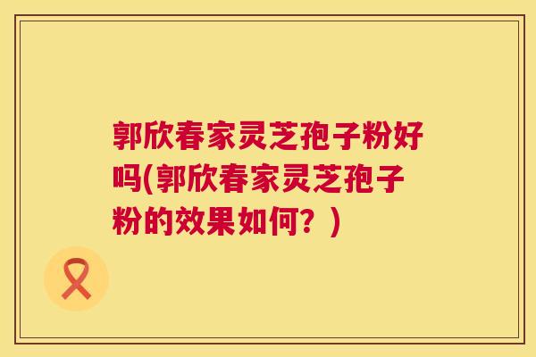 郭欣春家灵芝孢子粉好吗(郭欣春家灵芝孢子粉的效果如何？)  第1张