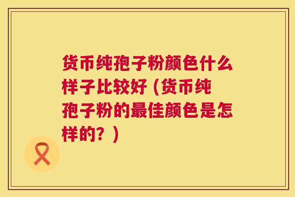 货币纯孢子粉颜色什么样子比较好 (货币纯孢子粉的最佳颜色是怎样的？)  第1张