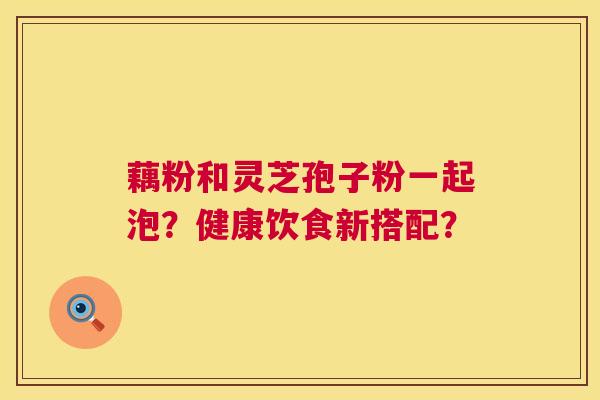 藕粉和灵芝孢子粉一起泡？健康饮食新搭配？  第1张