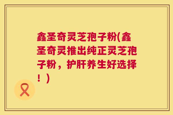 鑫圣奇灵芝孢子粉(鑫圣奇灵推出纯正灵芝孢子粉，护肝养生好选择！)  第1张